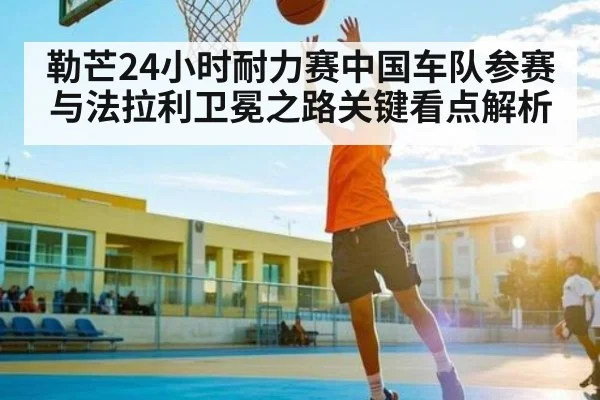 勒芒24小时耐力赛中国车队参赛与法拉利卫冕之路关键看点解析